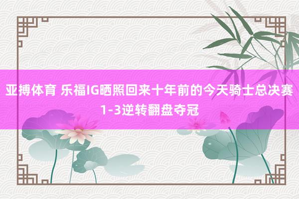 亚搏体育 乐福IG晒照回来十年前的今天骑士总决赛1-3逆转翻