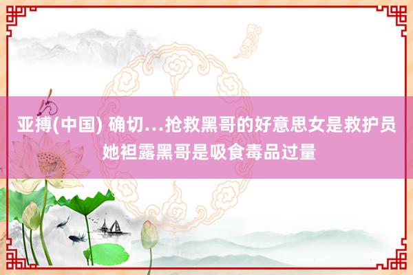 亚搏(中国) 确切…抢救黑哥的好意思女是救护员 她袒露黑哥是