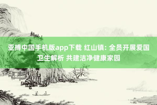 亚搏中国手机版app下载 红山镇: 全员开展爱国卫生解析 共